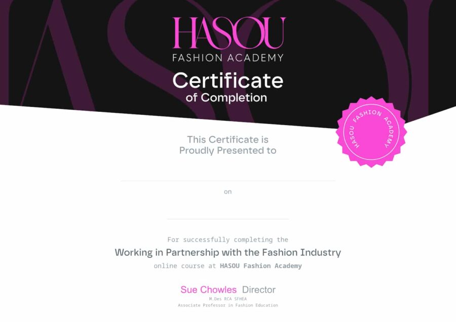 Certificate of Completion

This certifies that 
[Your Name]
has successfully completed the online course
"Working in Partnership with the Fashion Industry"
from Hasou Fashion Academy.

[Academy’s Logo]

Instructor:
[Instructor's Name]
[Instructor's Title, e.g., Senior Lecturer]

Awarded on [Date].

This certificate recognises your readiness to work in the fashion industry.

Hasou Fashion Academy